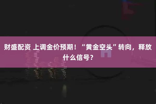 财盛配资 上调金价预期！“黄金空头”转向，释放什么信号？