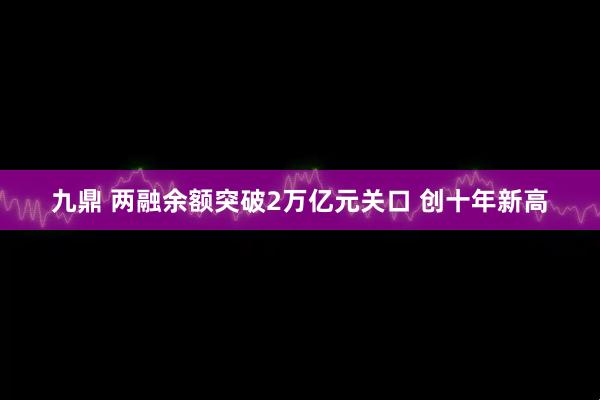 九鼎 两融余额突破2万亿元关口 创十年新高
