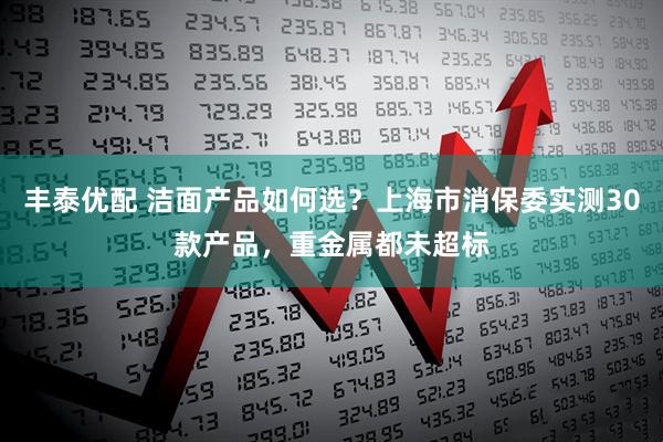 丰泰优配 洁面产品如何选？上海市消保委实测30款产品，重金属都未超标
