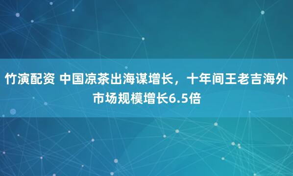 竹演配资 中国凉茶出海谋增长，十年间王老吉海外市场规模增长6.5倍