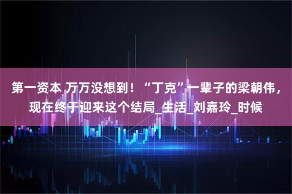 第一资本 万万没想到！“丁克”一辈子的梁朝伟，现在终于迎来这个结局_生活_刘嘉玲_时候
