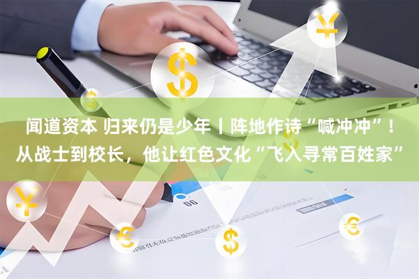 闻道资本 归来仍是少年丨阵地作诗“喊冲冲”！从战士到校长，他让红色文化“飞入寻常百姓家”
