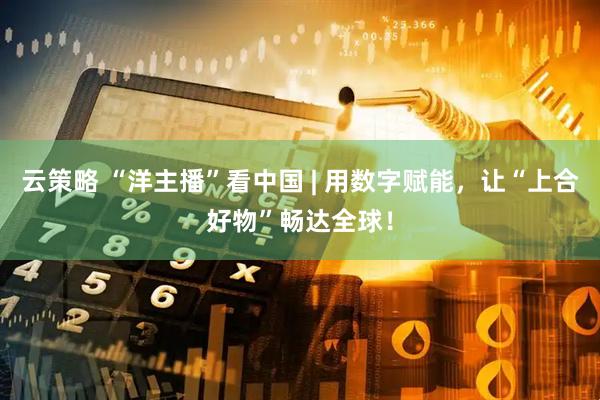 云策略 “洋主播”看中国 | 用数字赋能，让“上合好物”畅达全球！