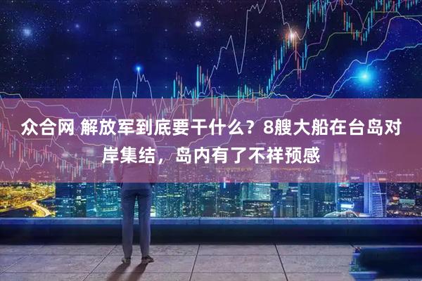 众合网 解放军到底要干什么？8艘大船在台岛对岸集结，岛内有了不祥预感