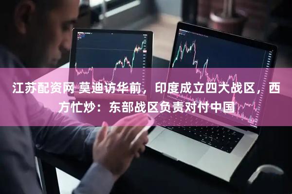 江苏配资网 莫迪访华前，印度成立四大战区，西方忙炒：东部战区负责对付中国
