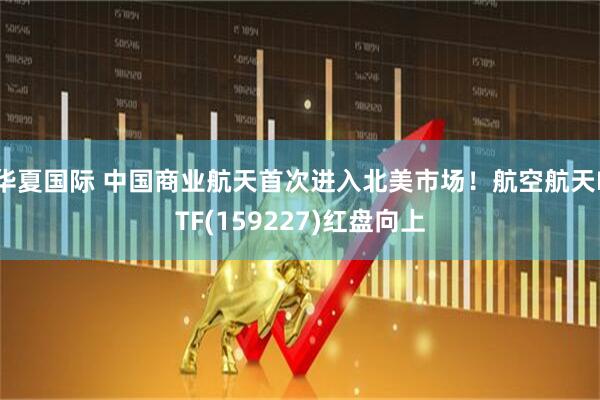 华夏国际 中国商业航天首次进入北美市场！航空航天ETF(159227)红盘向上