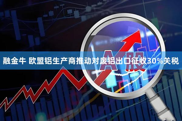 融金牛 欧盟铝生产商推动对废铝出口征收30%关税