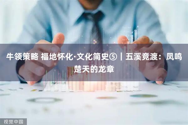 牛领策略 福地怀化·文化简史⑤｜五溪竞渡：凤鸣楚天的龙章