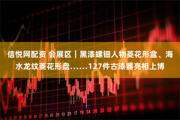 信悦网配资 会展区｜黑漆螺钿人物菱花形盒、海水龙纹菱花形盘……127件古漆器亮相上博