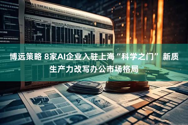 博远策略 8家AI企业入驻上海“科学之门” 新质生产力改写办公市场格局