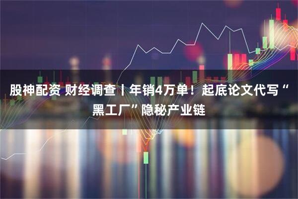 股神配资 财经调查丨年销4万单！起底论文代写“黑工厂”隐秘产业链