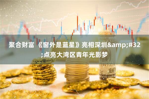 聚合财富 《窗外是蓝星》亮相深圳 点亮大湾区青年光影梦