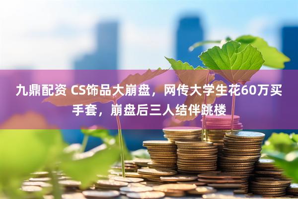 九鼎配资 CS饰品大崩盘，网传大学生花60万买手套，崩盘后三人结伴跳楼