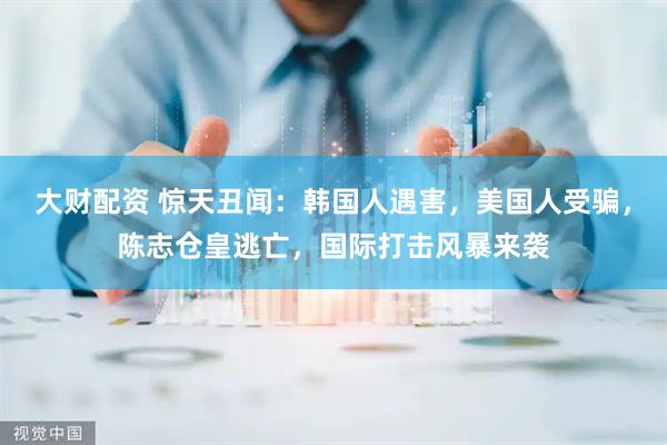 大财配资 惊天丑闻：韩国人遇害，美国人受骗，陈志仓皇逃亡，国际打击风暴来袭