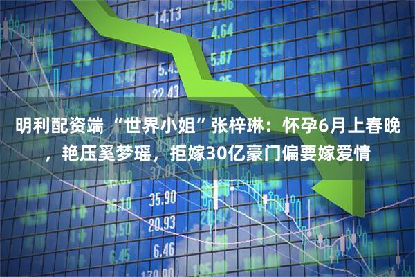 明利配资端 “世界小姐”张梓琳：怀孕6月上春晚，艳压奚梦瑶，拒嫁30亿豪门偏要嫁爱情