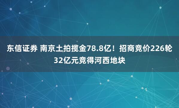 东信证券 南京土拍揽金78.8亿！招商竞价226轮32亿元竞得河西地块