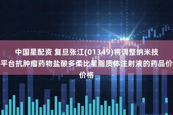 中国星配资 复旦张江(01349)将调整纳米技术平台抗肿瘤药物盐酸多柔比星脂质体注射液的药品价格