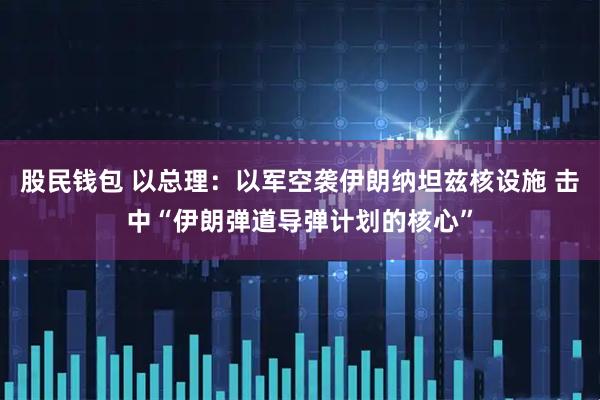 股民钱包 以总理：以军空袭伊朗纳坦兹核设施 击中“伊朗弹道导弹计划的核心”