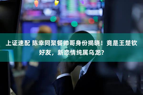 上证速配 陈幸同聚餐帅哥身份揭晓！竟是王楚钦好友，新恋情纯属乌龙？