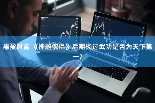 惠盈财富 《神雕侠侣》后期杨过武功是否为天下第一？