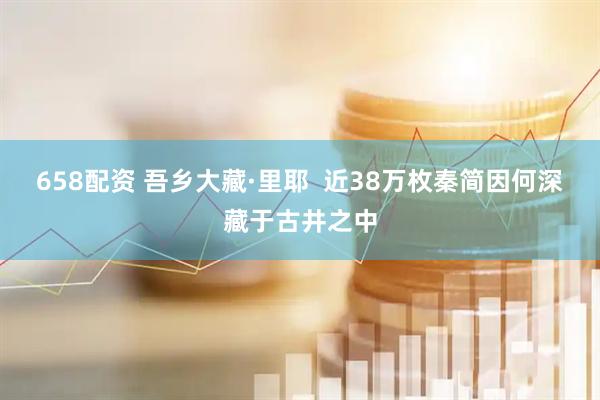 658配资 吾乡大藏·里耶  近38万枚秦简因何深藏于古井之中