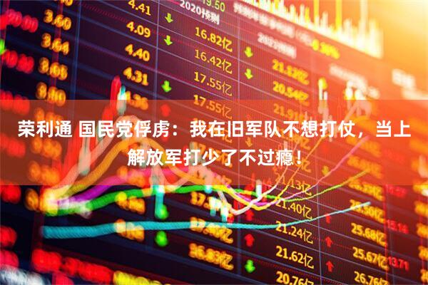 荣利通 国民党俘虏：我在旧军队不想打仗，当上解放军打少了不过瘾！