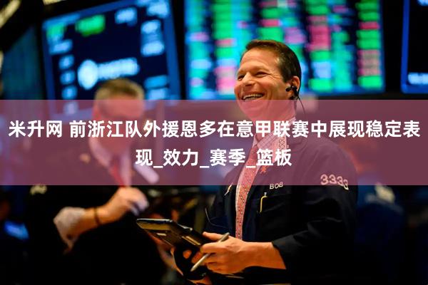 米升网 前浙江队外援恩多在意甲联赛中展现稳定表现_效力_赛季_篮板