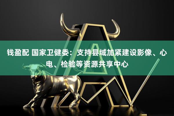 钱盈配 国家卫健委：支持县域加紧建设影像、心电、检验等资源共享中心