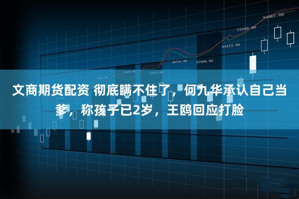 文商期货配资 彻底瞒不住了，何九华承认自己当爹，称孩子已2岁，王鸥回应打脸