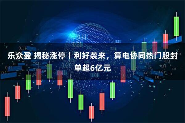 乐众盈 揭秘涨停丨利好袭来，算电协同热门股封单超6亿元